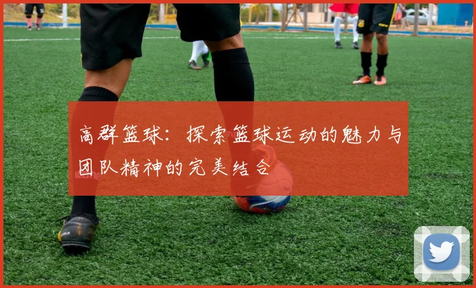高群篮球：探索篮球运动的魅力与团队精神的完美结合