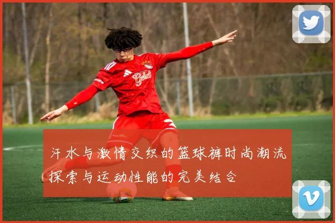 汗水与激情交织的篮球裤时尚潮流探索与运动性能的完美结合