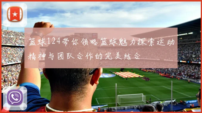 篮球124带你领略篮球魅力探索运动精神与团队合作的完美结合