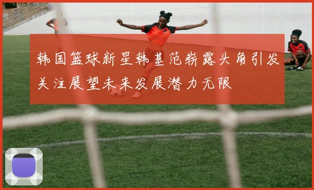 韩国篮球新星韩基范崭露头角引发关注展望未来发展潜力无限
