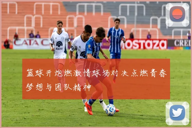 篮球开炮燃激情球场对决点燃青春梦想与团队精神