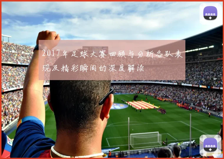 2017年足球大赛回顾与分析各队表现及精彩瞬间的深度解读
