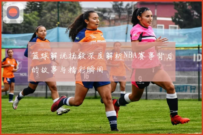 篮球解说杨毅深度解析NBA赛事背后的故事与精彩瞬间