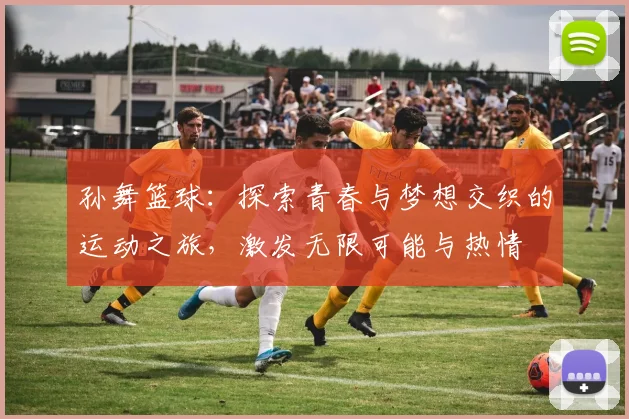 孙舞篮球：探索青春与梦想交织的运动之旅，激发无限可能与热情